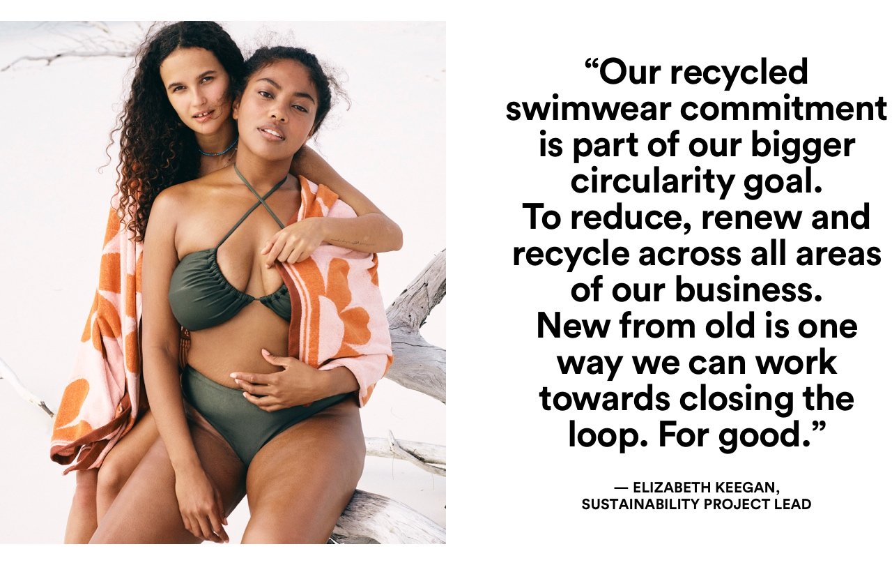 Our recycled swimwear commitment is part of our bighger circularity goal. To reduce, renew and recycle accross all areas of out business. New from old is one way we can work towards closing the loop. For good.