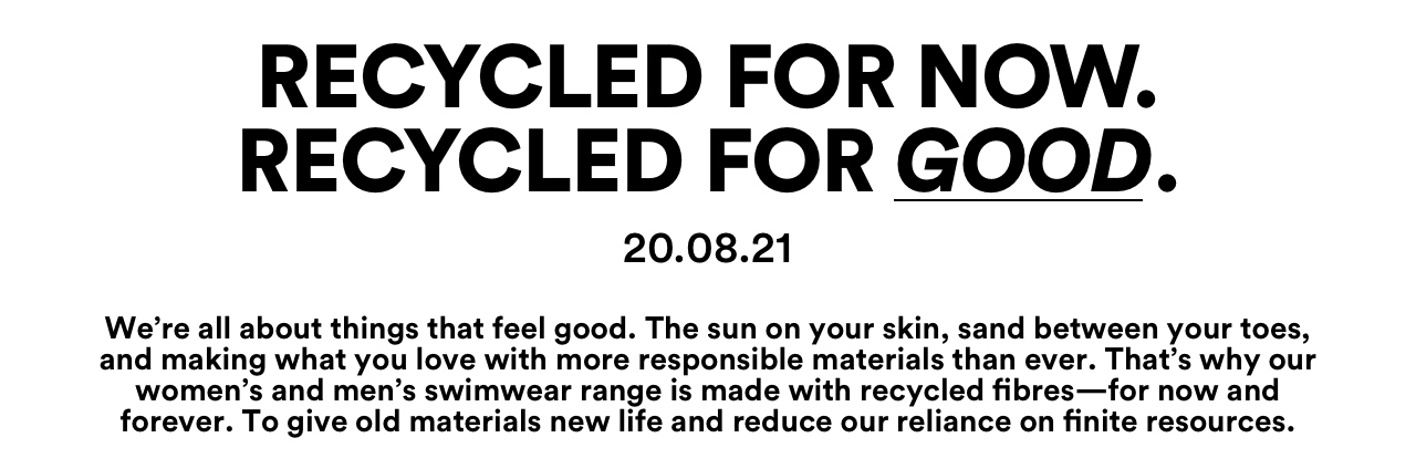 Recycled For Now. Recycled For Good. 20.7.21. Our women's and men's swimwear range is made with recycled fibres - for now and forever.