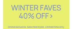 Winter Faves 40% Off. Online Exclusive. Selected styles. Click to Shop.