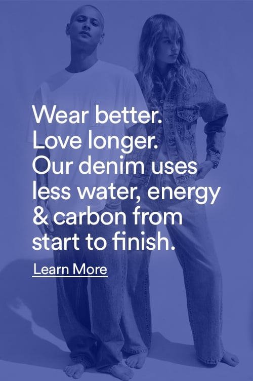 Wear better. Love Longer. Our denim uses less water, energy & carbon from start to finish. Click to Learn More.