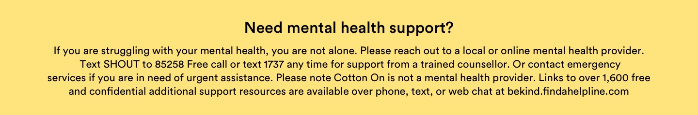 Need mental health support? If you are struggling with your mental health, you are not alone. Please reach out to a local or online mental health provider. Text SHOUT to 85258, Free call or text 1737 any time for support from a trained counsellor. Or contact emergency services if you are in need or urgent assistance. Please note Cotton On is not a mental health provider. Links to over 1,600 free and confidential additional support resources are available over phone, text or web chat at bekind.findahelpline.com