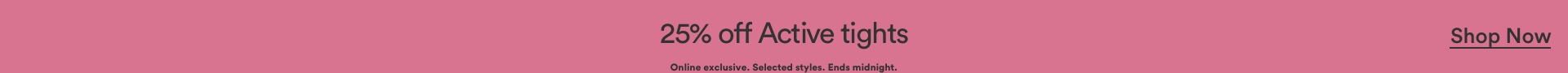 25% off Active Tights. Online exclusive. Selected styles. Ends midnight. Click to Shop Active Tights.
