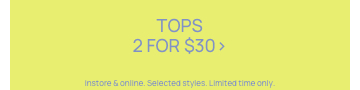 Women's Tops 2 for $30. Selected styles. Click to Shop.