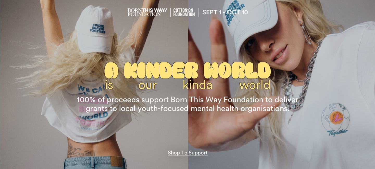 Born This Way Foundation x Cotton On Foundation. Sept 1 - Oct 10. A kinder world is our kinda world. Let's inspire a global movement of kind action and give 100% for youth mental health. Click to Shop to Support.