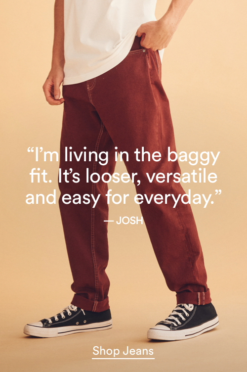 I'm living in the baggy fit. It's looser, versatile and easy for everyday. Click to Shop Men's Jeans.