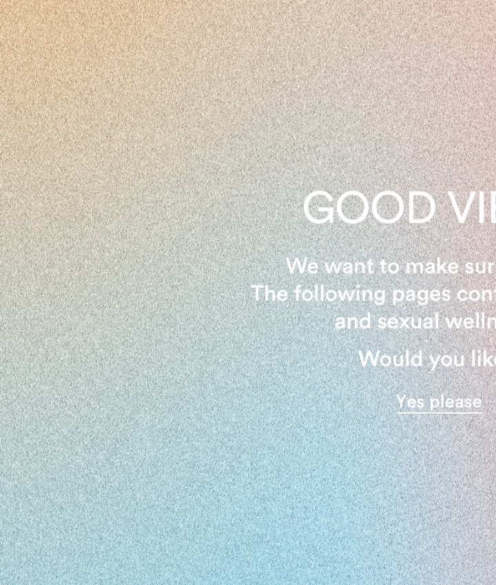 Good vibes only. The following pages contain sex-related products and sexual wellness information. Would you like to continue? Yes Please.