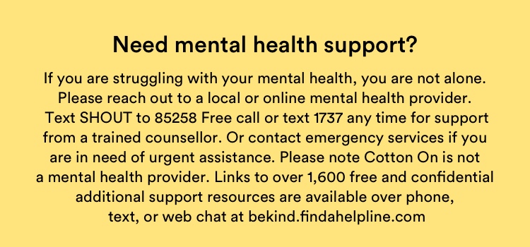 Need mental health support? If you are struggling with your mental health, you are not alone. Please reach out to a local or online mental health provider. Free call or text 1737 any time for support from a trained counsellor. Or contact emergency services if you are in need or urgent assistance. Please note Cotton On is not a mental health provider. Links to over 1,600 free and confidential additional support resources are available over phone, text or web chat at bekind.findahelpline.com