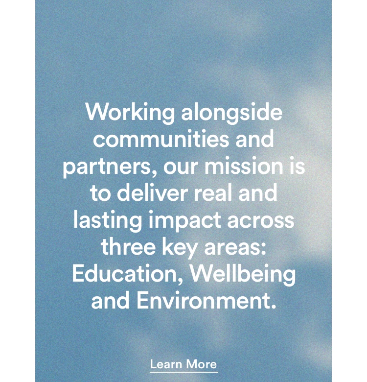 Working alongside communities and partners, our mission is to deliver real and lasting impact across three key area: Education, Wellbeing, and Environment. Click to learn more.