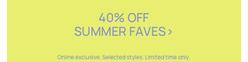 40% Off Summer Faves. Online Exclusive. Selected Styles. Limited time only.