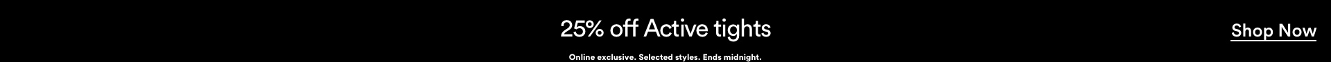 25% off Active Tights. Online exclusive. Selected styles. Ends midnight. Click to Shop Active Tights.