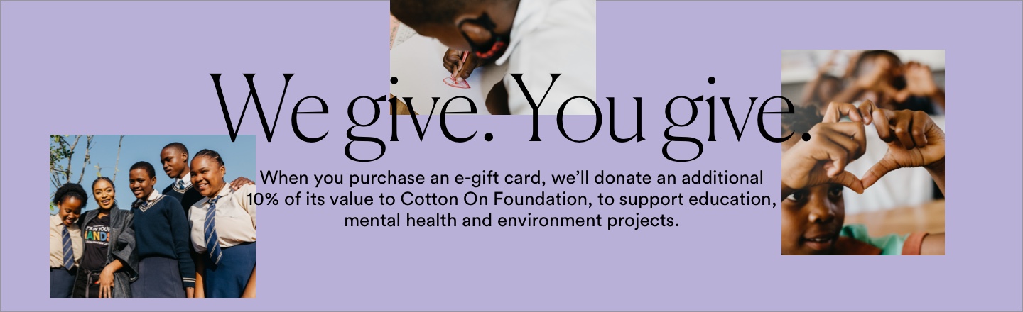 We give. You give. When you purchase an e-gift card, we'll donate an additional 10% of its value to the Cotton On Foundation, to support education, mental health and environmental projects around the globe.