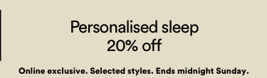 20% off Personalised Sleep. Onling Exclusive. Selected Styles. Ends Midnight Sunday.