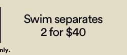 Swim Separates 2 For $40. Click to Shop Women's Bikinis.
