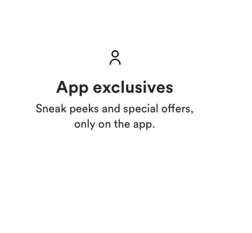 App exclusives. Sneak peaks and special offers only on the app.