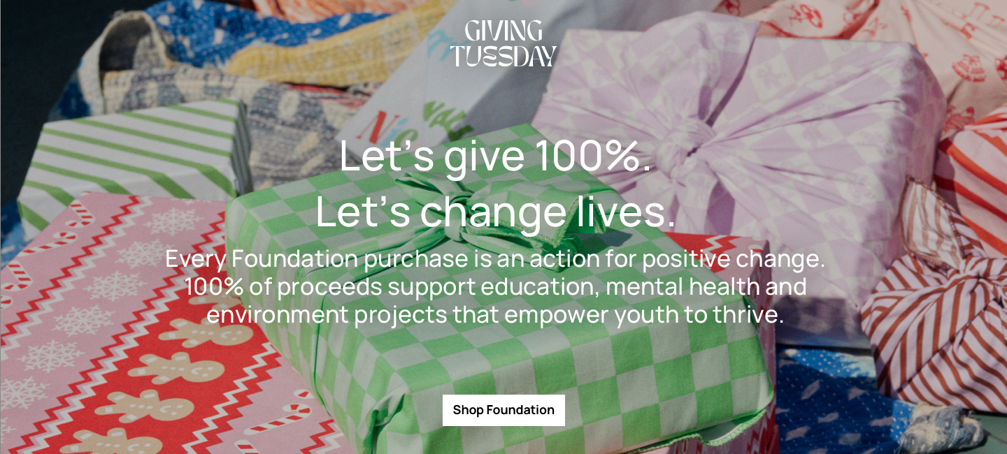 Let's give 100%. Let's change lives. Every Foundation purchase is an action for positive change. 100% of proceeds support education. mental health and environment projects that empowere youth to thrive. Click to Shop Foundation.