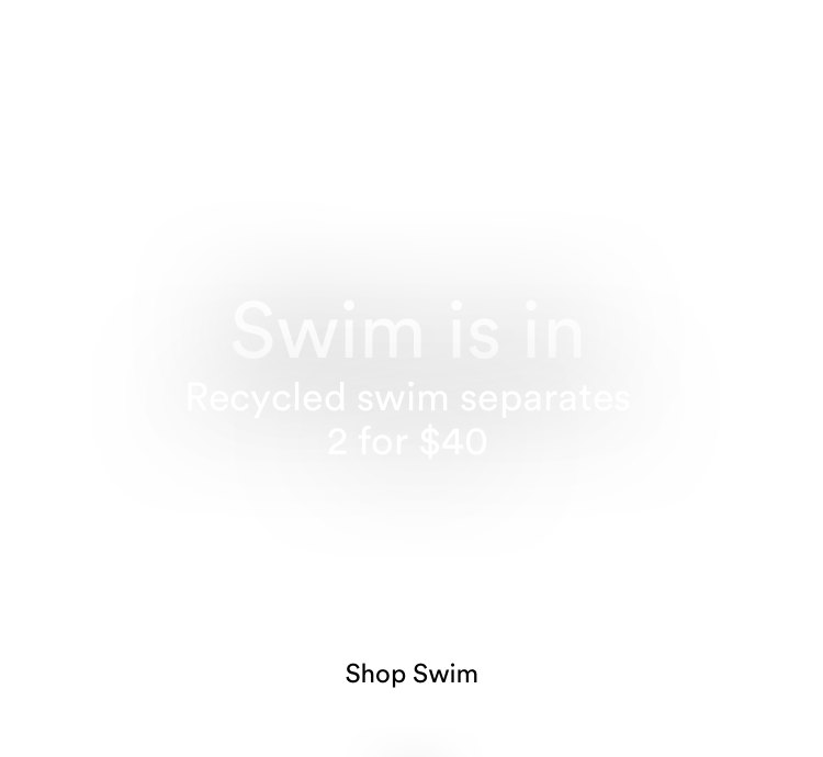 Swim is In. Recycled swim separates 2 for $40. Click to Shop Women's Swimwear.