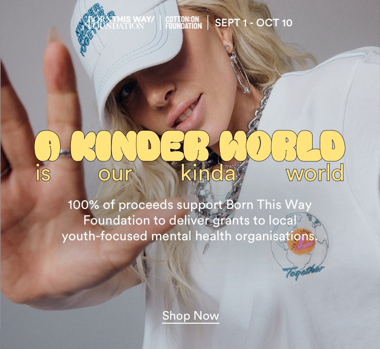 Born This Way Foundation x Cotton On Foundation. Sept 1 - Oct 10. A kinder world is our kinda world. Let's inspire a global movement of kind action and give 100% for youth mental health. Click to Shop to Support.