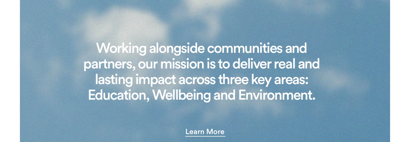 Working alongside communities and partners, our mission is to deliver real and lasting impact across three key area: Education, Wellbeing, and Environment. Click to learn more.