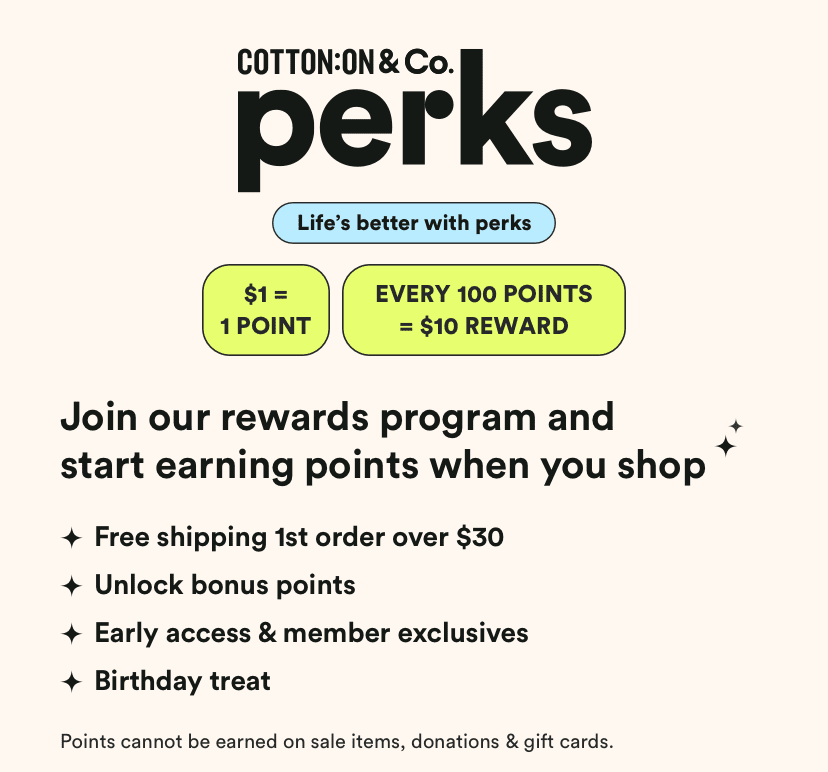 Cotton On & Co Perks. 7 Brands. A lifetime of rewards. Get Free Delivery on your first online order over $30**. Payday Vouchers: $1 = 1 point *. 100 points and get a $10 reward. Get exclusive offers, birthday treats and surprises throughout the year! Hear about new launches and sales before anyone else.