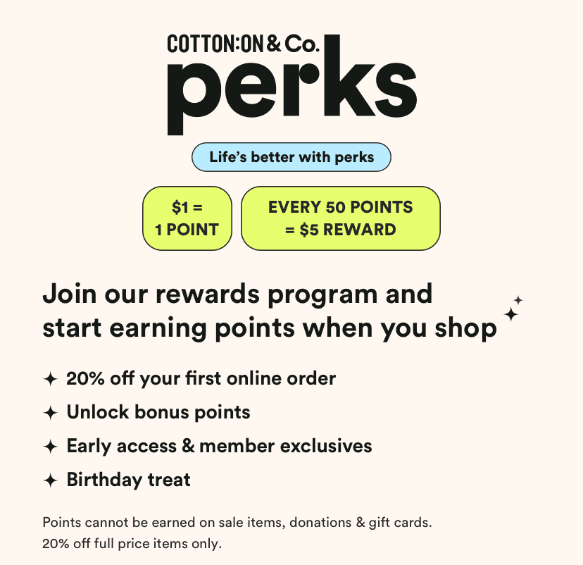 Cotton On & Co Perks. 5 Brands a lifetime of rewards. Get 20% off your first online order**. Payday vouchers: $1 = 1 point*. 50 points and get a $5 reward. Get exclusive offers, birthday treats and surprises throughout the year! Hear about new launches and sales before anyone else.