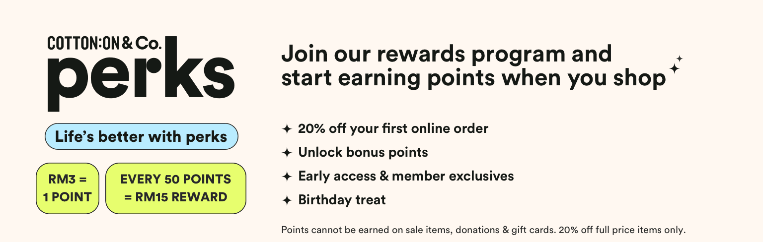 Cotton On & Co Perks. 5 Brands a lifetime of rewards. Get 20% off your first online order**. Payday vouchers: RM3 = 1 point*. 50 points and get a RM15 reward. Get exclusive offers, birthday treats and surprises throughout the year! Hear about new launches and sales before anyone else.